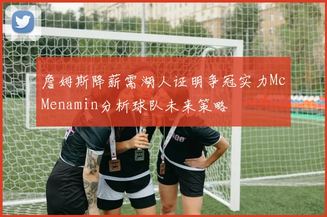 詹姆斯降薪需湖人证明争冠实力McMenamin分析球队未来策略