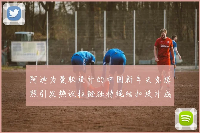 阿迪为曼联设计的中国新年夹克谍照引发热议拉链独特绳结扣设计成亮点