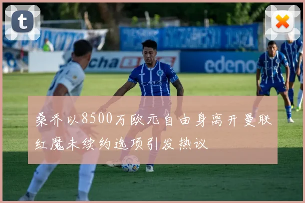 桑乔以8500万欧元自由身离开曼联红魔未续约选项引发热议