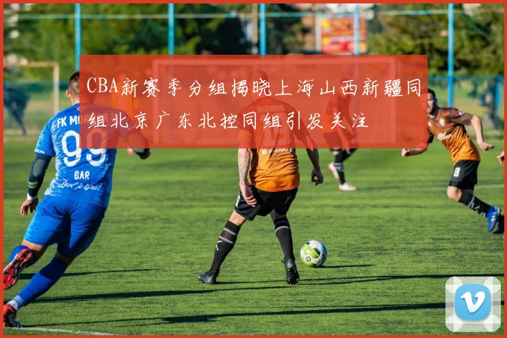 CBA新赛季分组揭晓上海山西新疆同组北京广东北控同组引发关注