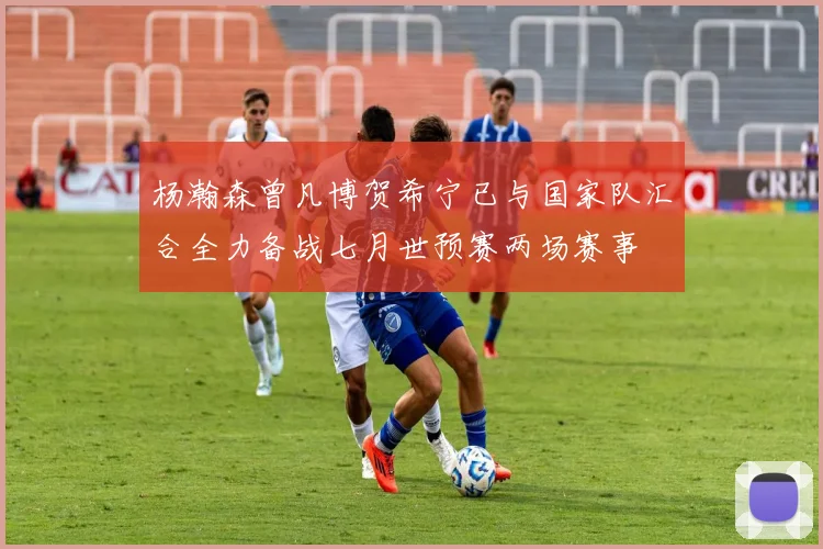 杨瀚森曾凡博贺希宁已与国家队汇合全力备战七月世预赛两场赛事