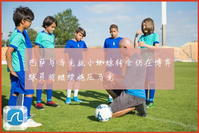 巴萨与马竞就小蜘蛛转会仍在博弈球员将继续施压马竞