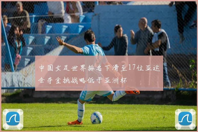 中国女足世界排名下滑至17位亚运会夺金挑战略低于亚洲杯