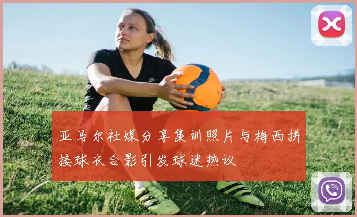 亚马尔社媒分享集训照片与梅西拼接球衣合影引发球迷热议