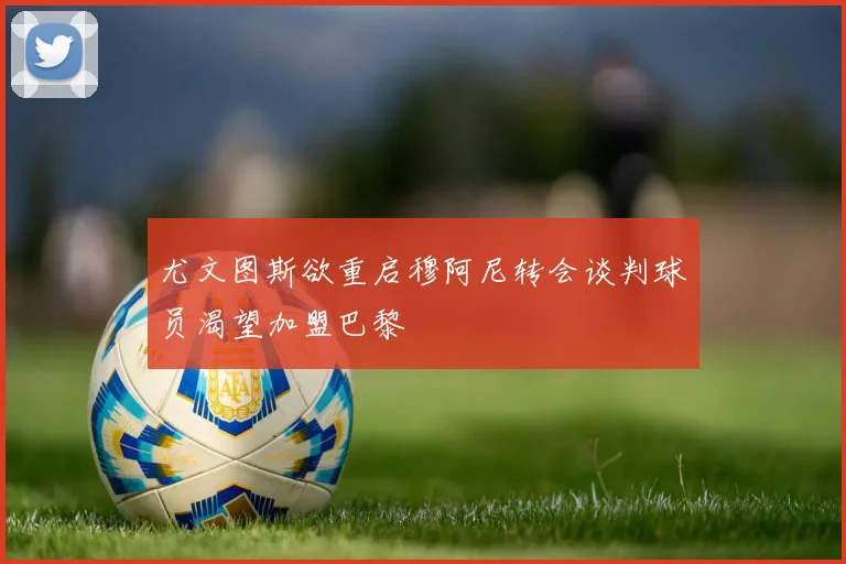 尤文图斯欲重启穆阿尼转会谈判球员渴望加盟巴黎