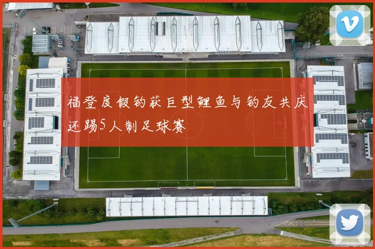 福登度假钓获巨型鲤鱼与钓友共庆还踢5人制足球赛