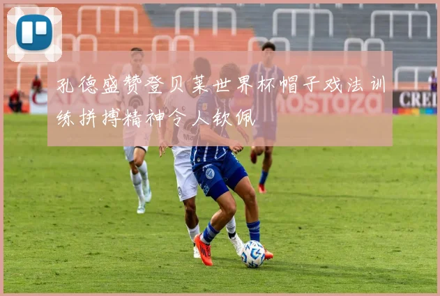 孔德盛赞登贝莱世界杯帽子戏法训练拼搏精神令人钦佩