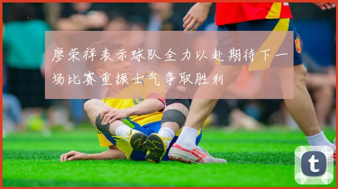 廖荣祥表示球队全力以赴期待下一场比赛重振士气争取胜利