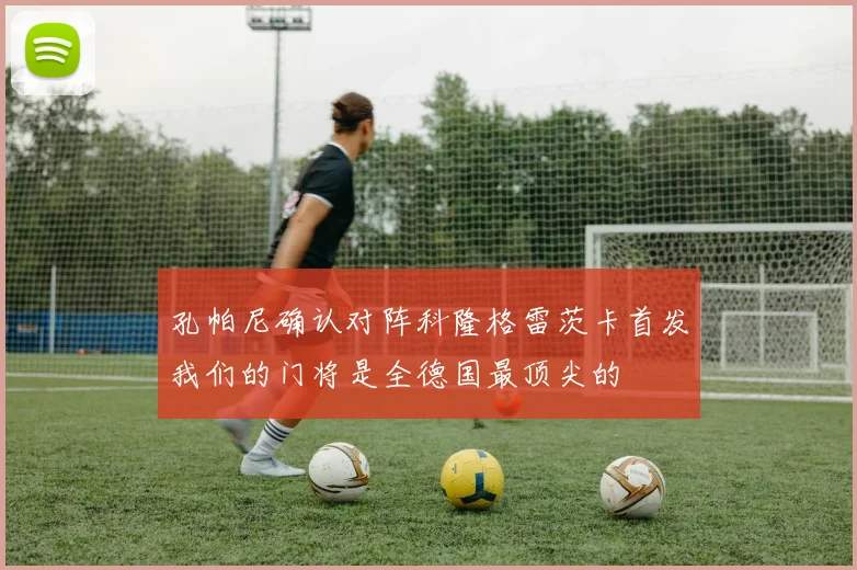 孔帕尼确认对阵科隆格雷茨卡首发我们的门将是全德国最顶尖的