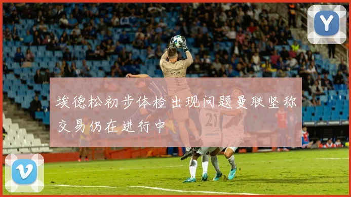 埃德松初步体检出现问题曼联坚称交易仍在进行中