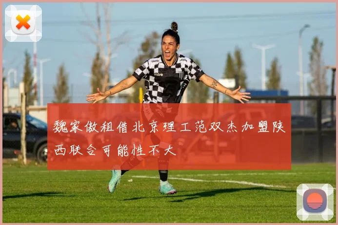 魏家傲租借北京理工范双杰加盟陕西联合可能性不大