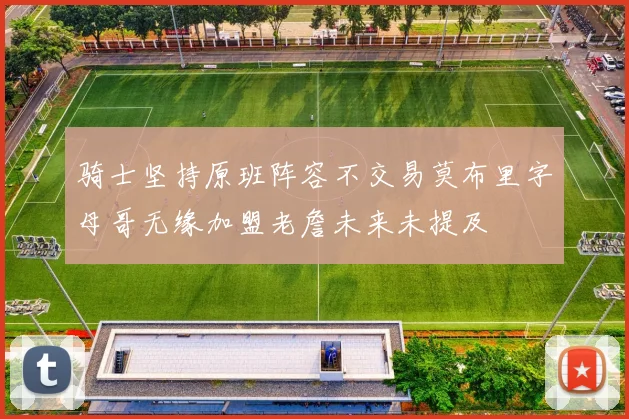 骑士坚持原班阵容不交易莫布里字母哥无缘加盟老詹未来未提及