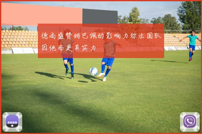 德尚盛赞姆巴佩的影响力称法国队因他而更具实力