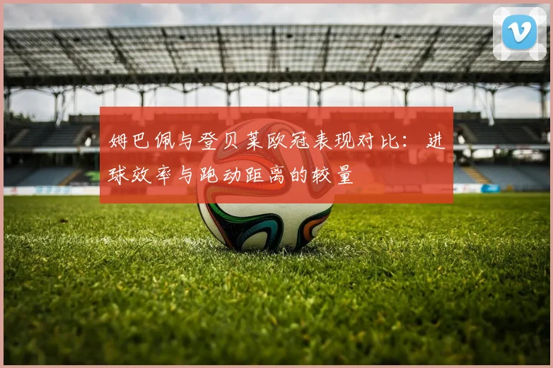 姆巴佩与登贝莱欧冠表现对比：进球效率与跑动距离的较量