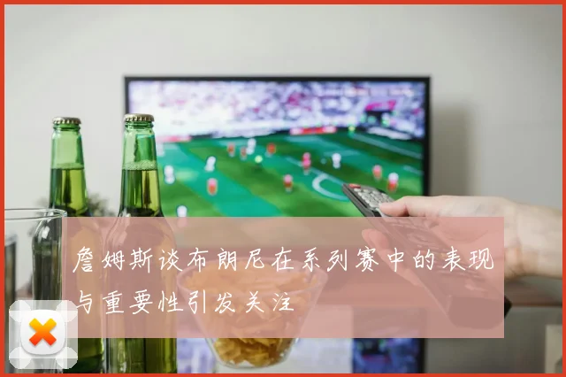 詹姆斯谈布朗尼在系列赛中的表现与重要性引发关注