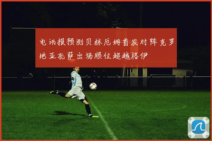电讯报预测贝林厄姆首发对阵克罗地亚孔萨出场顺位超越格伊