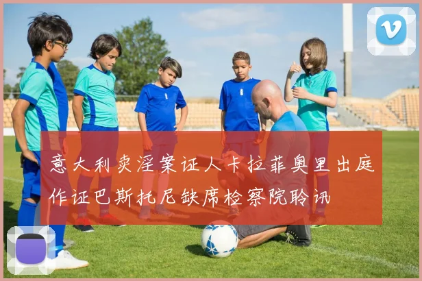 意大利卖淫案证人卡拉菲奥里出庭作证巴斯托尼缺席检察院聆讯