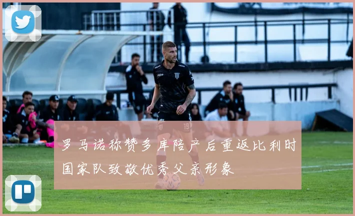 罗马诺称赞多库陪产后重返比利时国家队致敬优秀父亲形象