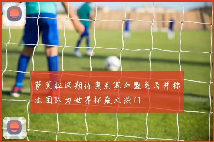 萨莫拉诺期待奥利塞加盟皇马并称法国队为世界杯最大热门