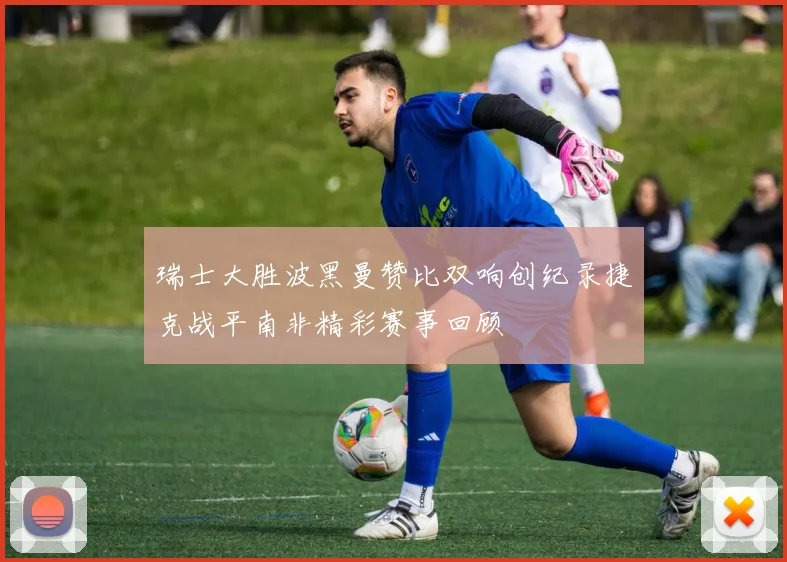 瑞士大胜波黑曼赞比双响创纪录捷克战平南非精彩赛事回顾