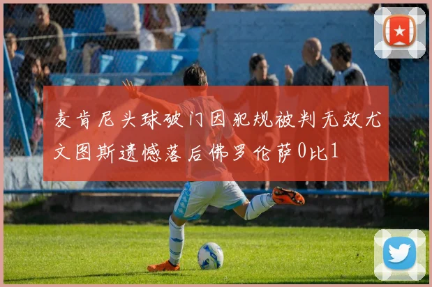 麦肯尼头球破门因犯规被判无效尤文图斯遗憾落后佛罗伦萨0比1