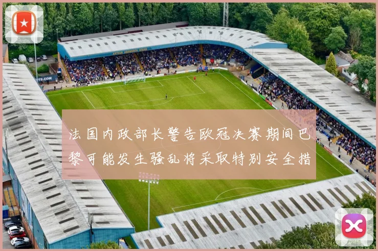 法国内政部长警告欧冠决赛期间巴黎可能发生骚乱将采取特别安全措施