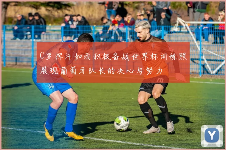 C罗挥汗如雨积极备战世界杯训练照展现葡萄牙队长的决心与努力